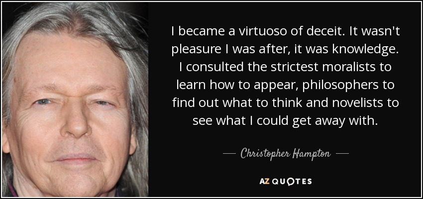 I became a virtuoso of deceit. It wasn't pleasure I was after, it was knowledge. I consulted the strictest moralists to learn how to appear, philosophers to find out what to think and novelists to see what I could get away with. - Christopher Hampton