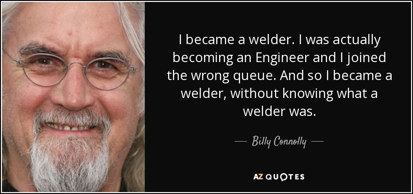 I became a welder. I was actually becoming an Engineer and I joined the wrong queue. And so I became a welder, without knowing what a welder was. - Billy Connolly
