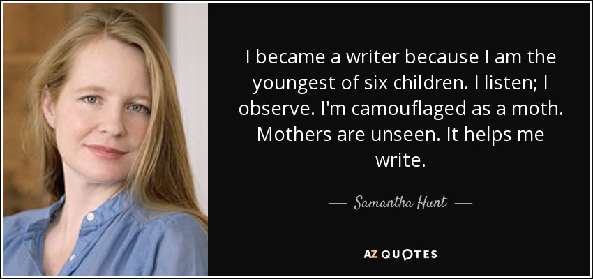 I became a writer because I am the youngest of six children. I listen; I observe. I'm camouflaged as a moth. Mothers are unseen. It helps me write. - Samantha Hunt
