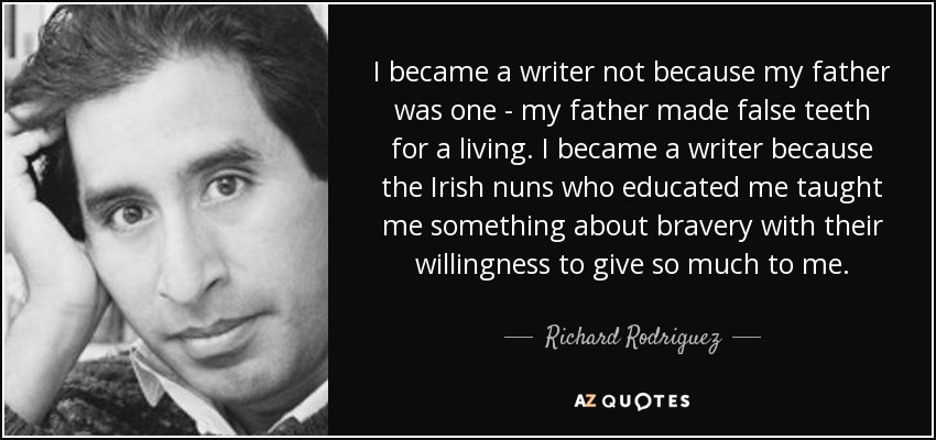 I became a writer not because my father was one - my father made false teeth for a living. I became a writer because the Irish nuns who educated me taught me something about bravery with their willingness to give so much to me. - Richard Rodriguez