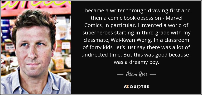 I became a writer through drawing first and then a comic book obsession - Marvel Comics, in particular. I invented a world of superheroes starting in third grade with my classmate, Wai-Kwan Wong. In a classroom of forty kids, let's just say there was a lot of undirected time. But this was good because I was a dreamy boy. - Adam Ross