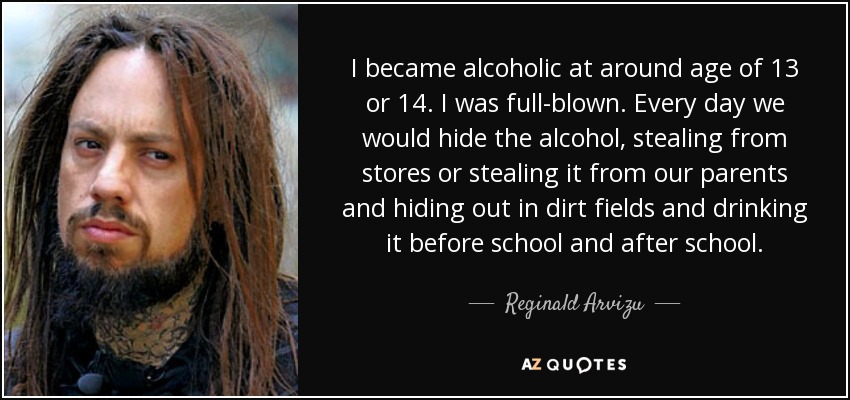I became alcoholic at around age of 13 or 14. I was full-blown. Every day we would hide the alcohol, stealing from stores or stealing it from our parents and hiding out in dirt fields and drinking it before school and after school. - Reginald Arvizu