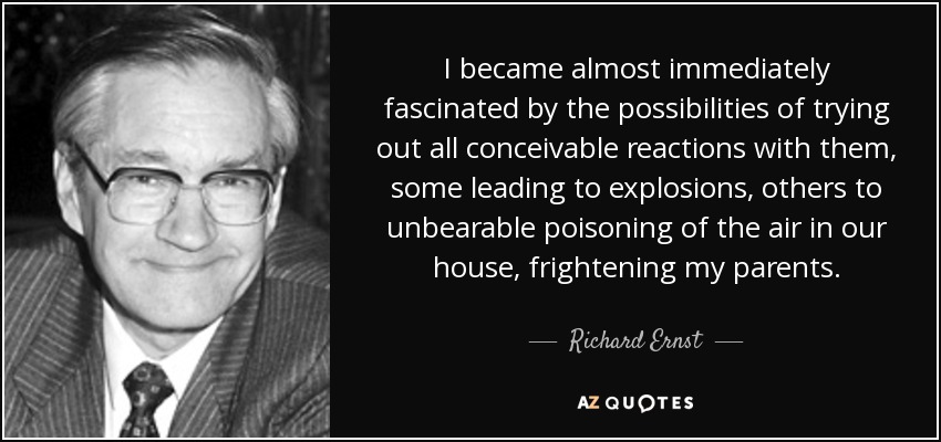 I became almost immediately fascinated by the possibilities of trying out all conceivable reactions with them, some leading to explosions, others to unbearable poisoning of the air in our house, frightening my parents. - Richard Ernst