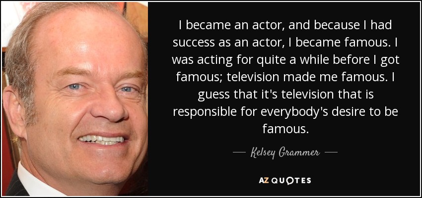 I became an actor, and because I had success as an actor, I became famous. I was acting for quite a while before I got famous; television made me famous. I guess that it's television that is responsible for everybody's desire to be famous. - Kelsey Grammer