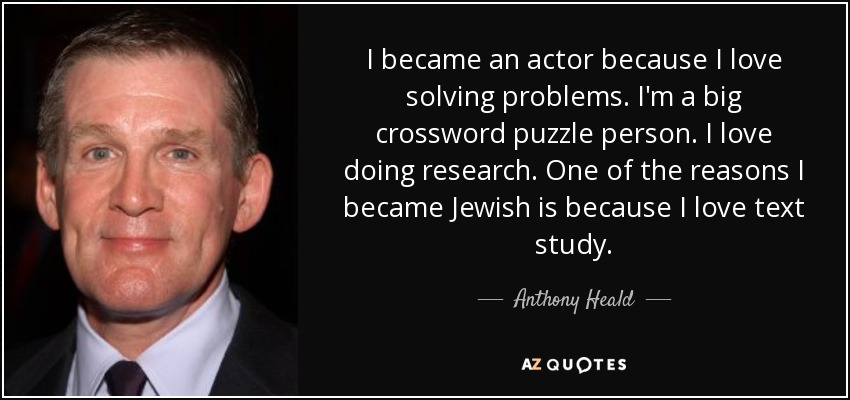 I became an actor because I love solving problems. I'm a big crossword puzzle person. I love doing research. One of the reasons I became Jewish is because I love text study. - Anthony Heald