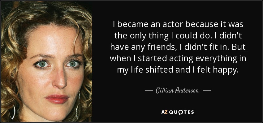 I became an actor because it was the only thing I could do. I didn't have any friends, I didn't fit in. But when I started acting everything in my life shifted and I felt happy. - Gillian Anderson