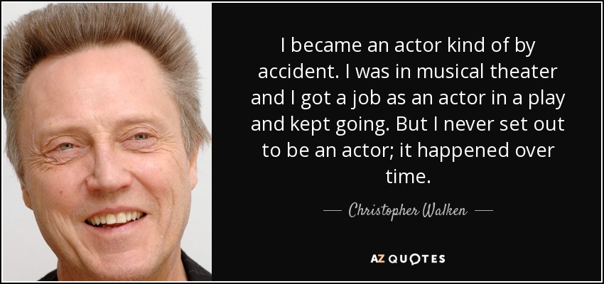 I became an actor kind of by accident. I was in musical theater and I got a job as an actor in a play and kept going. But I never set out to be an actor; it happened over time. - Christopher Walken