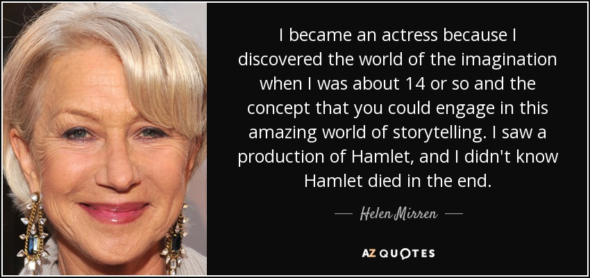 I became an actress because I discovered the world of the imagination when I was about 14 or so and the concept that you could engage in this amazing world of storytelling. I saw a production of Hamlet, and I didn't know Hamlet died in the end. - Helen Mirren