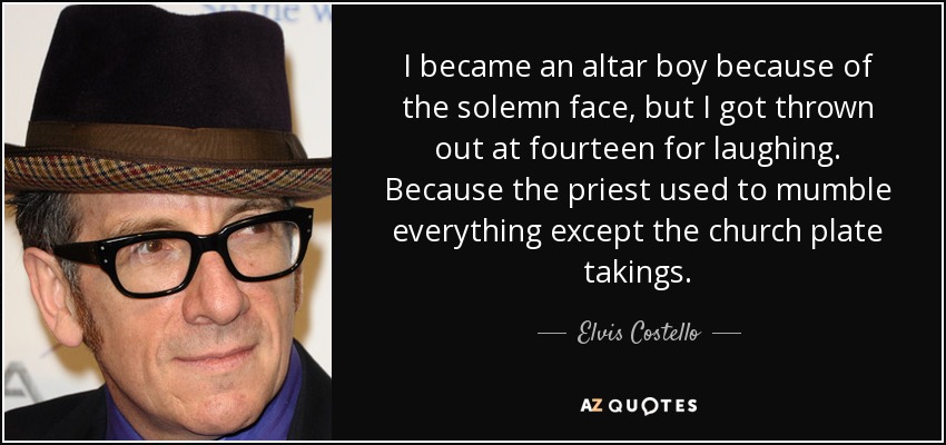 I became an altar boy because of the solemn face, but I got thrown out at fourteen for laughing. Because the priest used to mumble everything except the church plate takings. - Elvis Costello