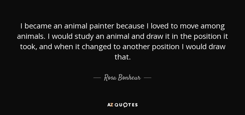 I became an animal painter because I loved to move among animals. I would study an animal and draw it in the position it took, and when it changed to another position I would draw that. - Rosa Bonheur