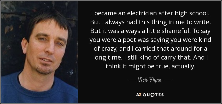 I became an electrician after high school. But I always had this thing in me to write. But it was always a little shameful. To say you were a poet was saying you were kind of crazy, and I carried that around for a long time. I still kind of carry that. And I think it might be true, actually. - Nick Flynn