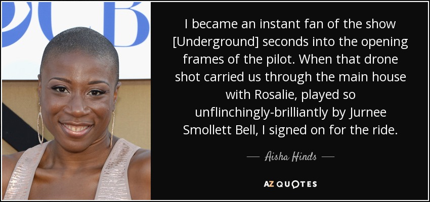 I became an instant fan of the show [Underground] seconds into the opening frames of the pilot. When that drone shot carried us through the main house with Rosalie, played so unflinchingly-brilliantly by Jurnee Smollett Bell, I signed on for the ride. - Aisha Hinds