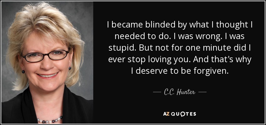 I became blinded by what I thought I needed to do. I was wrong. I was stupid. But not for one minute did I ever stop loving you. And that's why I deserve to be forgiven. - C.C. Hunter