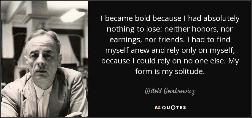 I became bold because I had absolutely nothing to lose: neither honors, nor earnings, nor friends. I had to find myself anew and rely only on myself, because I could rely on no one else. My form is my solitude. - Witold Gombrowicz