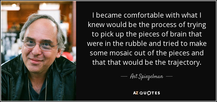 I became comfortable with what I knew would be the process of trying to pick up the pieces of brain that were in the rubble and tried to make some mosaic out of the pieces and that that would be the trajectory. - Art Spiegelman