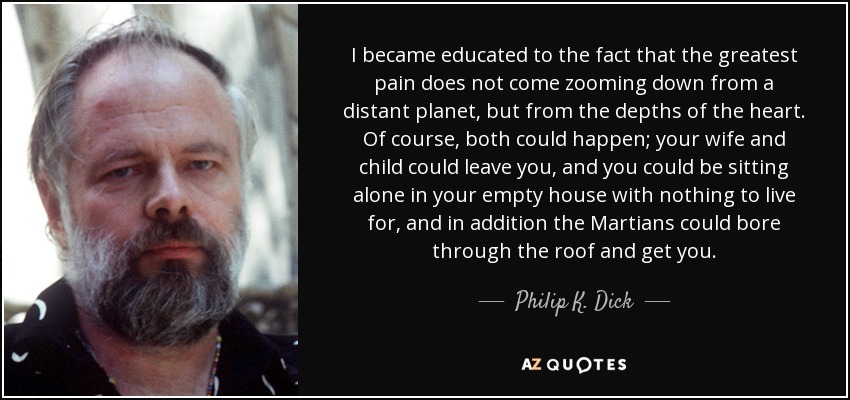 I became educated to the fact that the greatest pain does not come zooming down from a distant planet, but from the depths of the heart. Of course, both could happen; your wife and child could leave you, and you could be sitting alone in your empty house with nothing to live for, and in addition the Martians could bore through the roof and get you. - Philip K. Dick