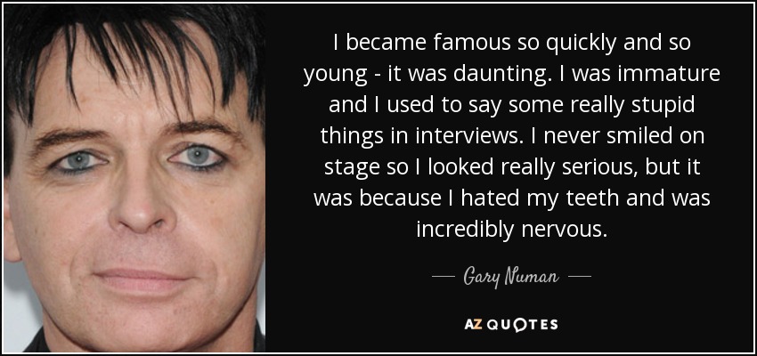 I became famous so quickly and so young - it was daunting. I was immature and I used to say some really stupid things in interviews. I never smiled on stage so I looked really serious, but it was because I hated my teeth and was incredibly nervous. - Gary Numan