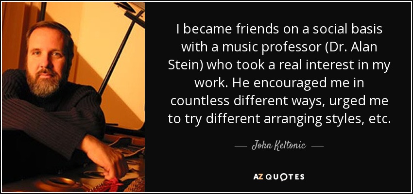 I became friends on a social basis with a music professor (Dr. Alan Stein) who took a real interest in my work. He encouraged me in countless different ways, urged me to try different arranging styles, etc. - John Keltonic