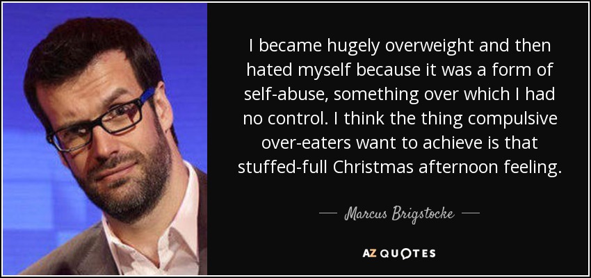 I became hugely overweight and then hated myself because it was a form of self-abuse, something over which I had no control. I think the thing compulsive over-eaters want to achieve is that stuffed-full Christmas afternoon feeling. - Marcus Brigstocke