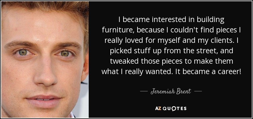 I became interested in building furniture, because I couldn't find pieces I really loved for myself and my clients. I picked stuff up from the street, and tweaked those pieces to make them what I really wanted. It became a career! - Jeremiah Brent