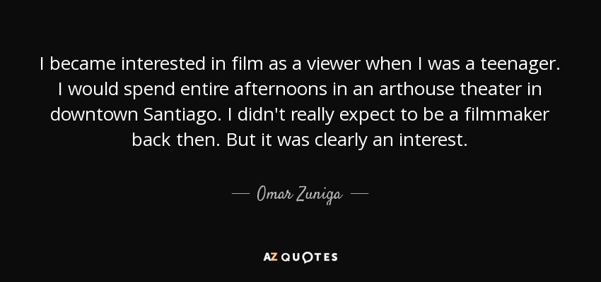 I became interested in film as a viewer when I was a teenager. I would spend entire afternoons in an arthouse theater in downtown Santiago. I didn't really expect to be a filmmaker back then. But it was clearly an interest. - Omar Zuniga