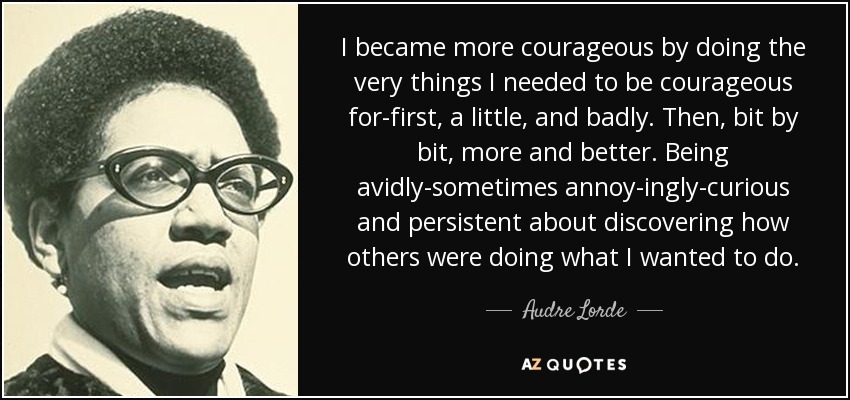 I became more courageous by doing the very things I needed to be courageous for-first, a little, and badly. Then, bit by bit, more and better. Being avidly-sometimes annoy-ingly-curious and persistent about discovering how others were doing what I wanted to do. - Audre Lorde