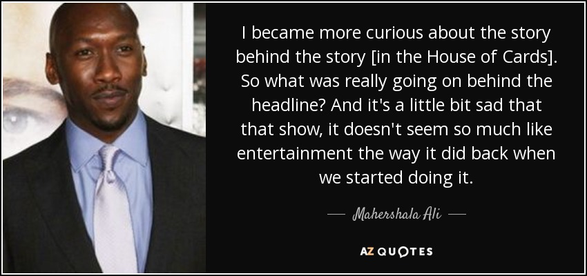 I became more curious about the story behind the story [in the House of Cards]. So what was really going on behind the headline? And it's a little bit sad that that show, it doesn't seem so much like entertainment the way it did back when we started doing it. - Mahershala Ali