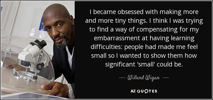 I became obsessed with making more and more tiny things. I think I was trying to find a way of compensating for my embarrassment at having learning difficulties: people had made me feel small so I wanted to show them how significant 'small' could be. - Willard Wigan