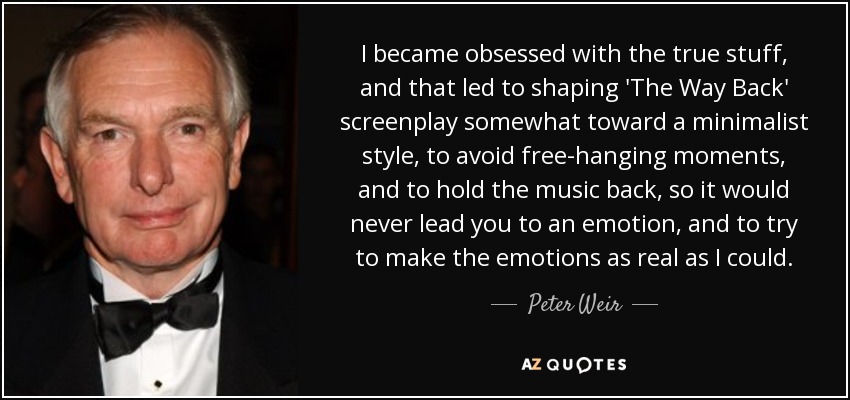 I became obsessed with the true stuff, and that led to shaping 'The Way Back' screenplay somewhat toward a minimalist style, to avoid free-hanging moments, and to hold the music back, so it would never lead you to an emotion, and to try to make the emotions as real as I could. - Peter Weir
