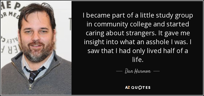 I became part of a little study group in community college and started caring about strangers. It gave me insight into what an asshole I was. I saw that I had only lived half of a life. - Dan Harmon