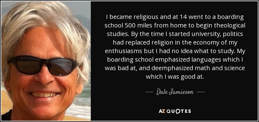 I became religious and at 14 went to a boarding school 500 miles from home to begin theological studies. By the time I started university, politics had replaced religion in the economy of my enthusiasms but I had no idea what to study. My boarding school emphasized languages which I was bad at, and deemphasized math and science which I was good at. - Dale Jamieson