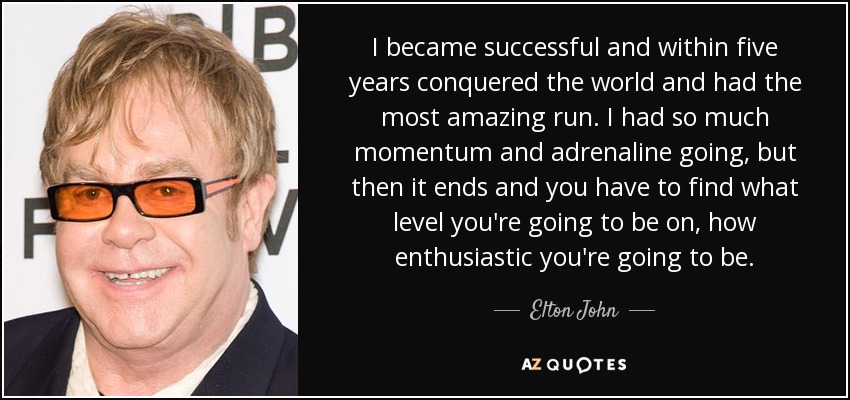 I became successful and within five years conquered the world and had the most amazing run. I had so much momentum and adrenaline going, but then it ends and you have to find what level you're going to be on, how enthusiastic you're going to be. - Elton John