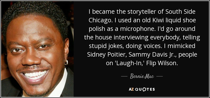 I became the storyteller of South Side Chicago. I used an old Kiwi liquid shoe polish as a microphone. I'd go around the house interviewing everybody, telling stupid jokes, doing voices. I mimicked Sidney Poitier, Sammy Davis Jr., people on 'Laugh-In,' Flip Wilson. - Bernie Mac