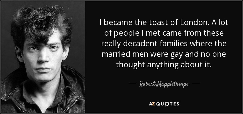 I became the toast of London. A lot of people I met came from these really decadent families where the married men were gay and no one thought anything about it. - Robert Mapplethorpe