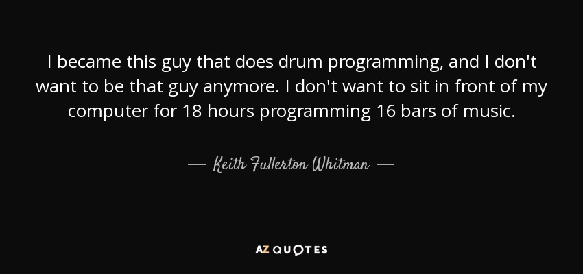 I became this guy that does drum programming, and I don't want to be that guy anymore. I don't want to sit in front of my computer for 18 hours programming 16 bars of music. - Keith Fullerton Whitman