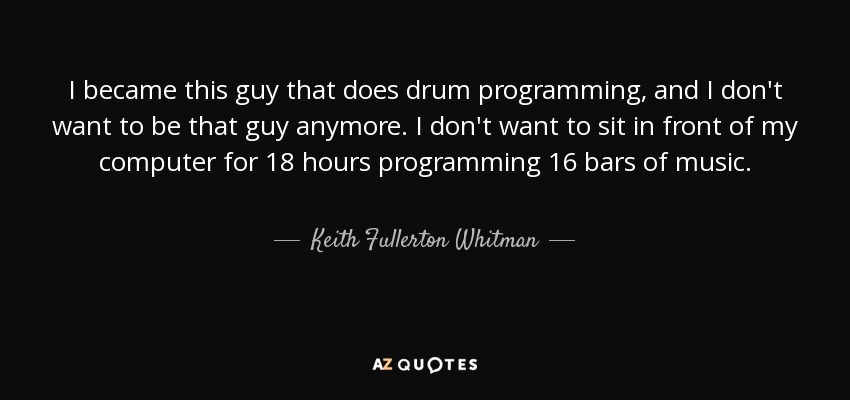 I became this guy that does drum programming, and I don't want to be that guy anymore. I don't want to sit in front of my computer for 18 hours programming 16 bars of music. - Keith Fullerton Whitman