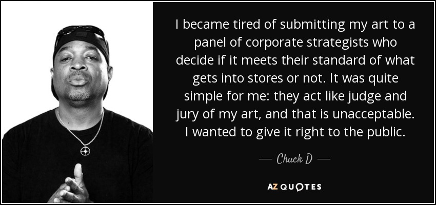 I became tired of submitting my art to a panel of corporate strategists who decide if it meets their standard of what gets into stores or not. It was quite simple for me: they act like judge and jury of my art, and that is unacceptable. I wanted to give it right to the public. - Chuck D