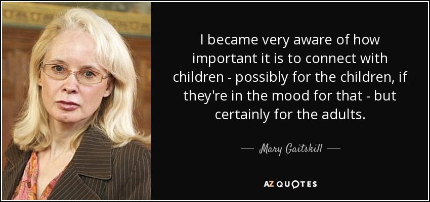 I became very aware of how important it is to connect with children - possibly for the children, if they're in the mood for that - but certainly for the adults. - Mary Gaitskill