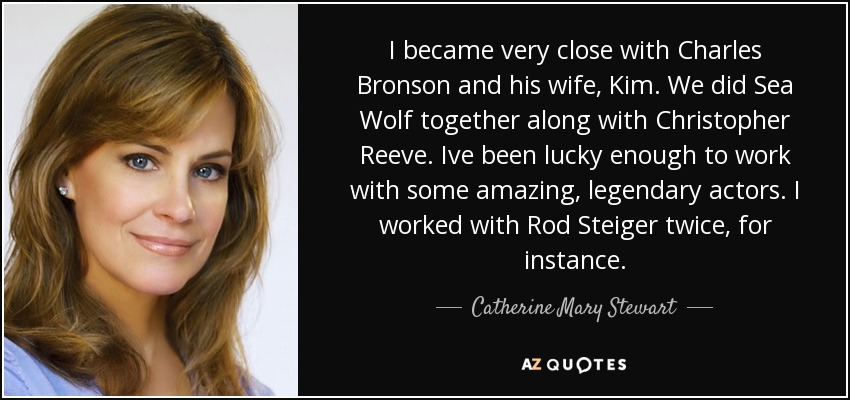 I became very close with Charles Bronson and his wife, Kim. We did Sea Wolf together along with Christopher Reeve. Ive been lucky enough to work with some amazing, legendary actors. I worked with Rod Steiger twice, for instance. - Catherine Mary Stewart