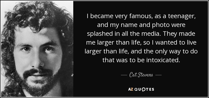 I became very famous, as a teenager, and my name and photo were splashed in all the media. They made me larger than life, so I wanted to live larger than life, and the only way to do that was to be intoxicated. - Cat Stevens