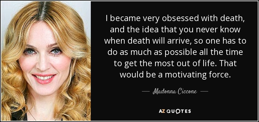 I became very obsessed with death, and the idea that you never know when death will arrive, so one has to do as much as possible all the time to get the most out of life. That would be a motivating force. - Madonna Ciccone