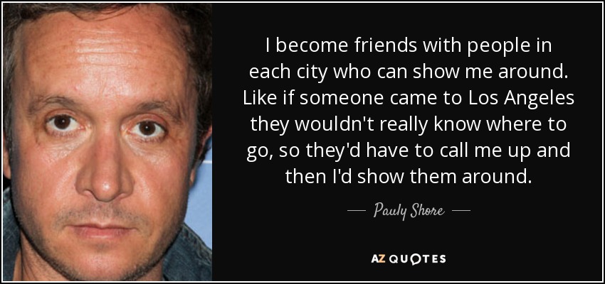I become friends with people in each city who can show me around. Like if someone came to Los Angeles they wouldn't really know where to go, so they'd have to call me up and then I'd show them around. - Pauly Shore