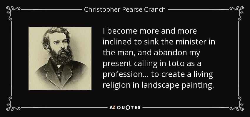 I become more and more inclined to sink the minister in the man, and abandon my present calling in toto as a profession... to create a living religion in landscape painting. - Christopher Pearse Cranch