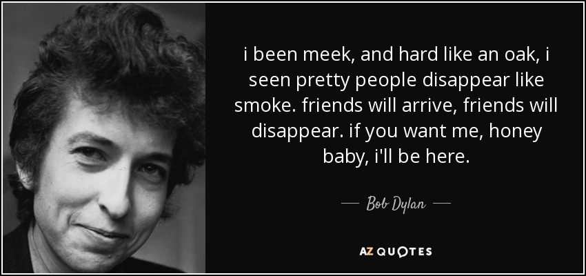 i been meek, and hard like an oak, i seen pretty people disappear like smoke. friends will arrive, friends will disappear. if you want me, honey baby, i'll be here. - Bob Dylan