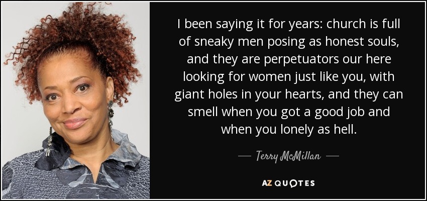 I been saying it for years: church is full of sneaky men posing as honest souls, and they are perpetuators our here looking for women just like you, with giant holes in your hearts, and they can smell when you got a good job and when you lonely as hell. - Terry McMillan