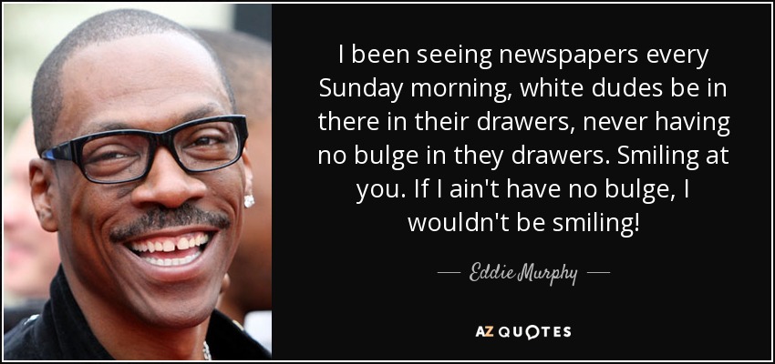 I been seeing newspapers every Sunday morning, white dudes be in there in their drawers, never having no bulge in they drawers. Smiling at you. If I ain't have no bulge, I wouldn't be smiling! - Eddie Murphy