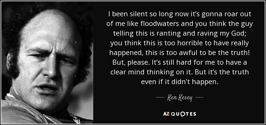 I been silent so long now it’s gonna roar out of me like floodwaters and you think the guy telling this is ranting and raving my God; you think this is too horrible to have really happened, this is too awful to be the truth! But, please. It’s still hard for me to have a clear mind thinking on it. But it’s the truth even if it didn’t happen. - Ken Kesey