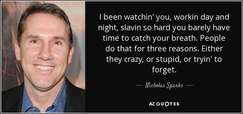 I been watchin' you, workin day and night, slavin so hard you barely have time to catch your breath. People do that for three reasons. Either they crazy, or stupid, or tryin' to forget. - Nicholas Sparks