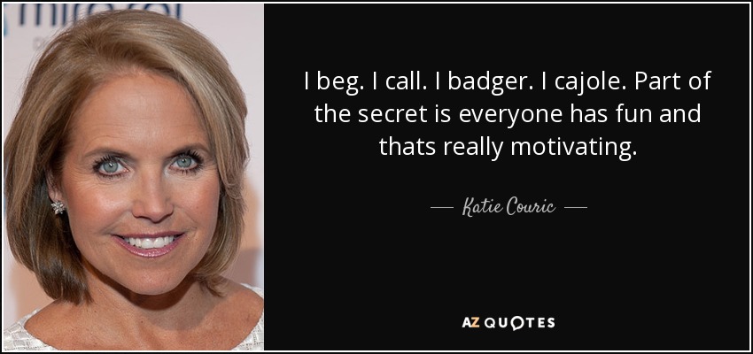 I beg. I call. I badger. I cajole. Part of the secret is everyone has fun and thats really motivating. - Katie Couric