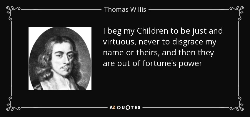 I beg my Children to be just and virtuous, never to disgrace my name or theirs, and then they are out of fortune's power - Thomas Willis